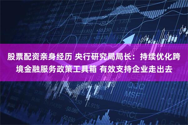 股票配资亲身经历 央行研究局局长：持续优化跨境金融服务政策工具箱 有效支持企业走出去