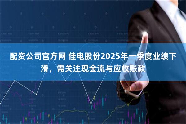 配资公司官方网 佳电股份2025年一季度业绩下滑，需关注现金流与应收账款