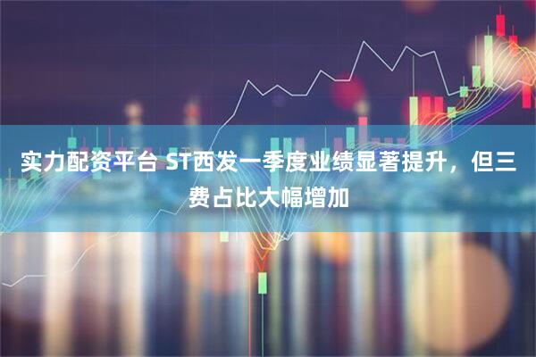 实力配资平台 ST西发一季度业绩显著提升，但三费占比大幅增加