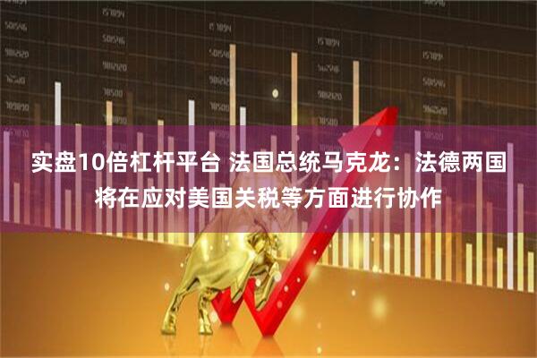 实盘10倍杠杆平台 法国总统马克龙：法德两国将在应对美国关税等方面进行协作