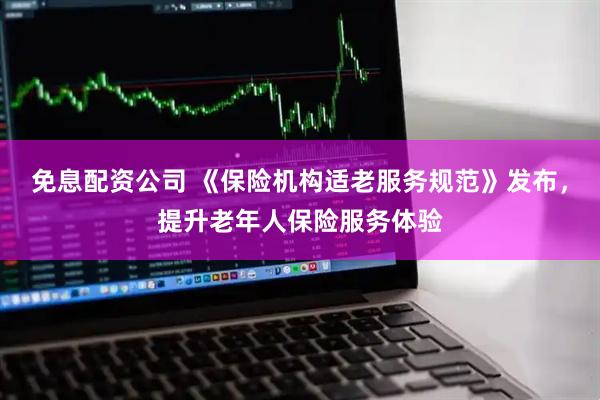 免息配资公司 《保险机构适老服务规范》发布，提升老年人保险服务体验