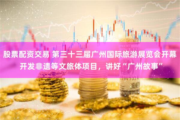 股票配资交易 第三十三届广州国际旅游展览会开幕 开发非遗等文旅体项目，讲好“广州故事”