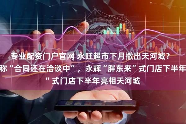 专业配资门户官网 永旺超市下月撤出天河城？ 相关负责人称“合同还在洽谈中”，永辉“胖东来”式门店下半年亮相天河城