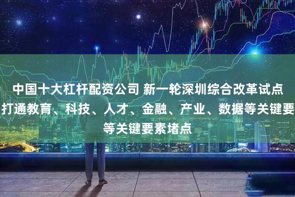 中国十大杠杆配资公司 新一轮深圳综合改革试点启动：打通教育、科技、人才、金融、产业、数据等关键要素堵点