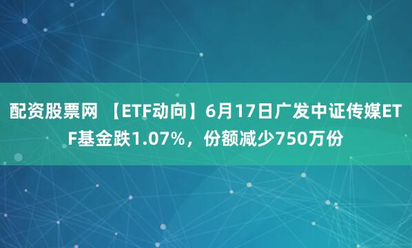 配资股票网 【ETF动向】6月17日广发中证传媒ETF基金跌1.07%，份额减少750万份