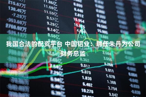 我国合法的配资平台 中国铝业：聘任朱丹为公司财务总监