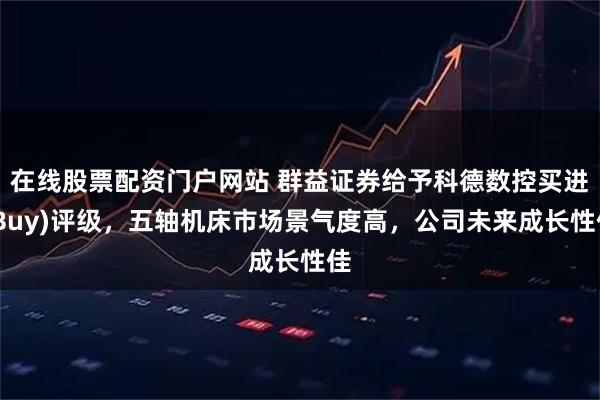 在线股票配资门户网站 群益证券给予科德数控买进(Buy)评级，五轴机床市场景气度高，公司未来成长性佳