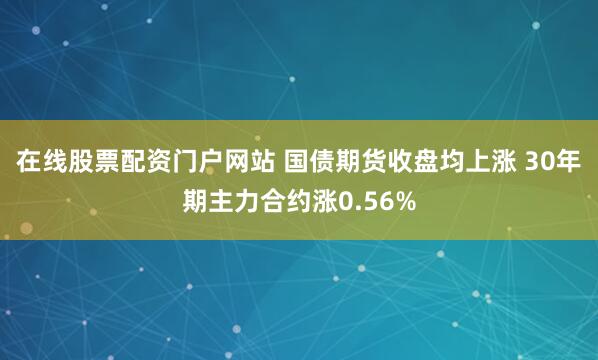 在线股票配资门户网站 国债期货收盘均上涨 30年期主力合约涨0.56%