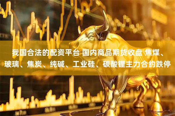 我国合法的配资平台 国内商品期货收盘 焦煤、玻璃、焦炭、纯碱、工业硅、碳酸锂主力合约跌停