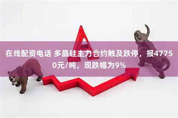 在线配资电话 多晶硅主力合约触及跌停，报47750元/吨，现跌幅为9%