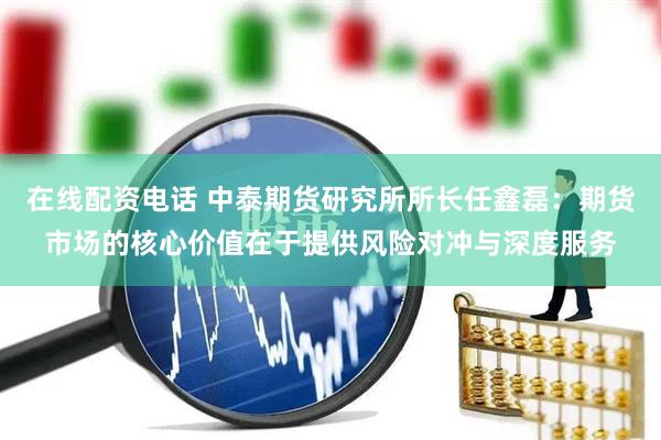 在线配资电话 中泰期货研究所所长任鑫磊：期货市场的核心价值在于提供风险对冲与深度服务