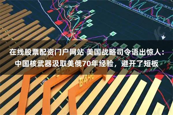 在线股票配资门户网站 美国战略司令语出惊人：中国核武器汲取美俄70年经验，避开了短板