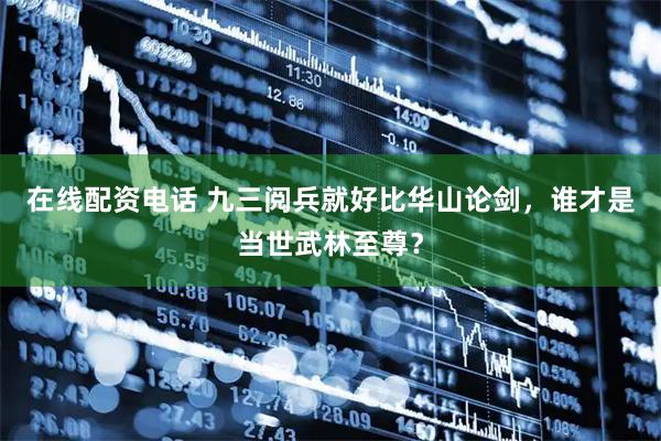 在线配资电话 九三阅兵就好比华山论剑，谁才是当世武林至尊？