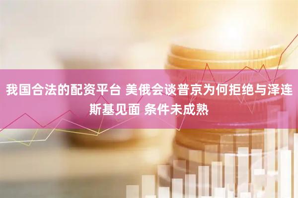 我国合法的配资平台 美俄会谈普京为何拒绝与泽连斯基见面 条件未成熟