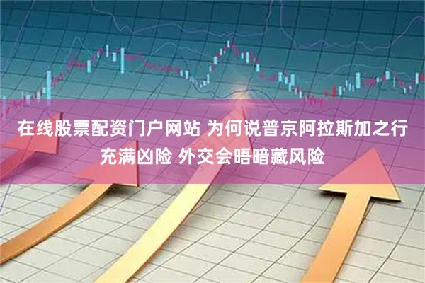 在线股票配资门户网站 为何说普京阿拉斯加之行充满凶险 外交会晤暗藏风险