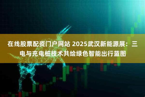 在线股票配资门户网站 2025武汉新能源展：三电与充电桩技术共绘绿色智能出行蓝图