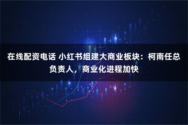 在线配资电话 小红书组建大商业板块：柯南任总负责人，商业化进程加快