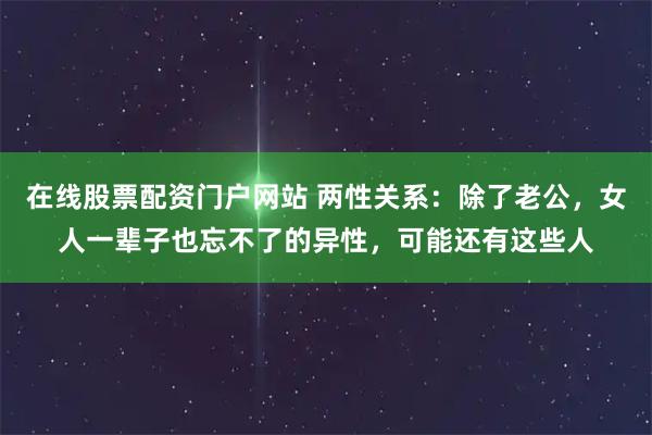 在线股票配资门户网站 两性关系：除了老公，女人一辈子也忘不了的异性，可能还有这些人